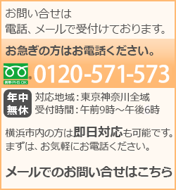 お問い合わせは電話、メールで受付けております。 お急ぎの方はお電話ください。 0120-571-573 年中無休 対応地域：東京神奈川全域 受付時間：午前9時～午後6時 横浜市内の方は即日対応も可能です。まずは、お気軽にお電話ください。 メールでのお問い合わせはこちら